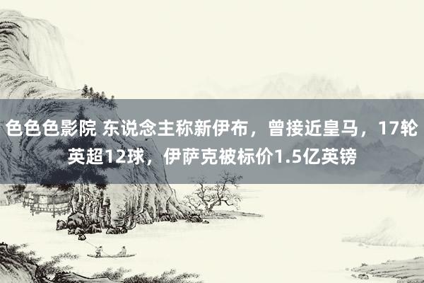 色色色影院 东说念主称新伊布，曾接近皇马，17轮英超12球，伊萨克被标价1.5亿英镑