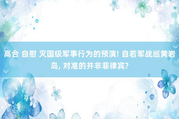 高合 自慰 灭国级军事行为的预演! 自若军战巡黄岩岛， 对准的并非菲律宾?