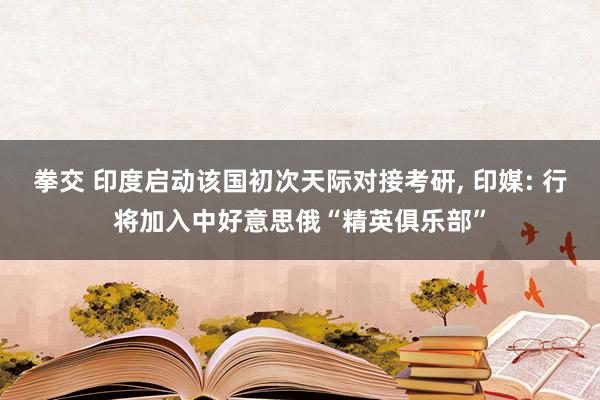 拳交 印度启动该国初次天际对接考研， 印媒: 行将加入中好意思俄“精英俱乐部”