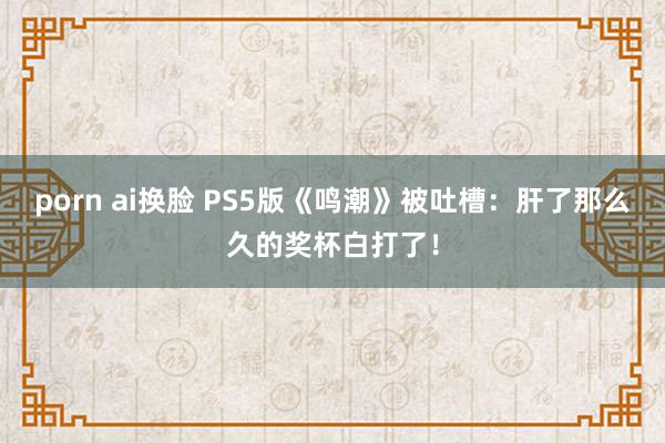 porn ai换脸 PS5版《鸣潮》被吐槽：肝了那么久的奖杯白打了！