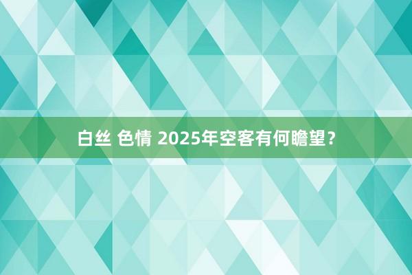 白丝 色情 2025年空客有何瞻望？