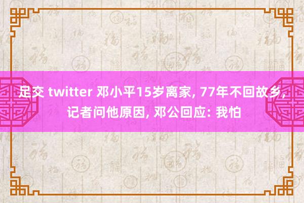 足交 twitter 邓小平15岁离家， 77年不回故乡， 记者问他原因， 邓公回应: 我怕