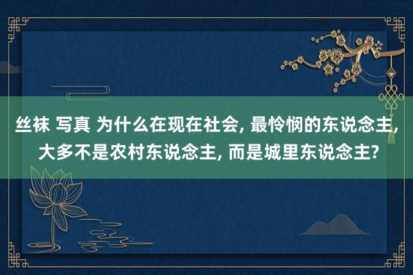 丝袜 写真 为什么在现在社会， 最怜悯的东说念主， 大多不是农村东说念主， 而是城里东说念主?