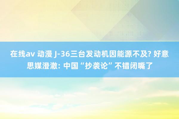 在线av 动漫 J-36三台发动机因能源不及? 好意思媒澄澈: 中国“抄袭论”不错闭嘴了