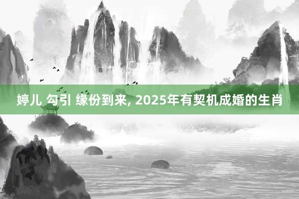 婷儿 勾引 缘份到来， 2025年有契机成婚的生肖