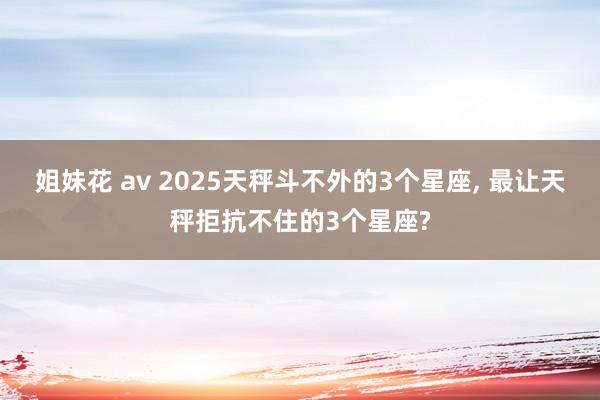 姐妹花 av 2025天秤斗不外的3个星座， 最让天秤拒抗不住的3个星座?