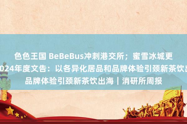 色色王国 BeBeBus冲刺港交所；蜜雪冰城更新招股书；喜茶2024年度文告：以各异化居品和品牌体验引颈新茶饮出海｜消研所周报