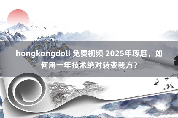 hongkongdoll 免费视频 2025年琢磨，如何用一年技术绝对转变我方？