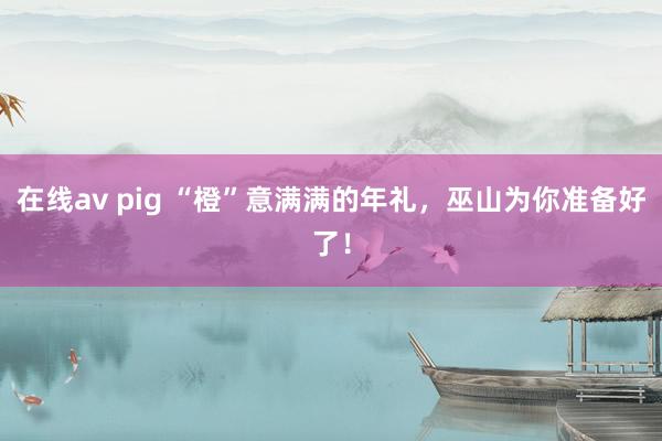 在线av pig “橙”意满满的年礼，巫山为你准备好了！