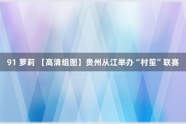 91 萝莉 【高清组图】贵州从江举办“村笙”联赛