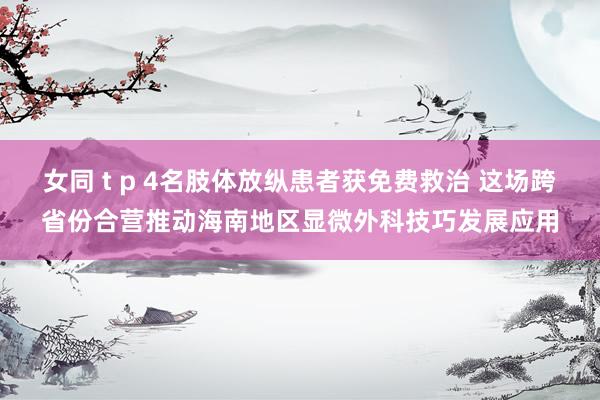 女同 t p 4名肢体放纵患者获免费救治 这场跨省份合营推动海南地区显微外科技巧发展应用