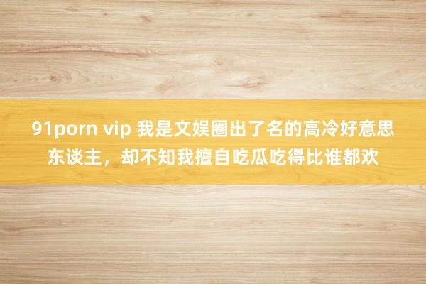 91porn vip 我是文娱圈出了名的高冷好意思东谈主，却不知我擅自吃瓜吃得比谁都欢