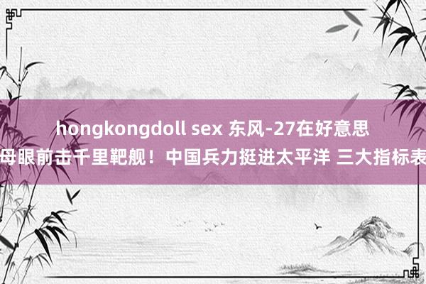 hongkongdoll sex 东风-27在好意思航母眼前击千里靶舰！中国兵力挺进太平洋 三大指标表示