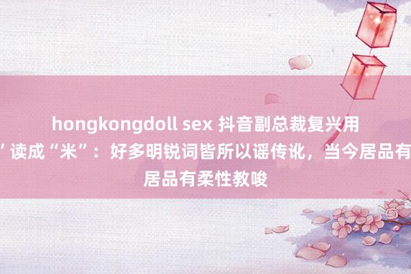 hongkongdoll sex 抖音副总裁复兴用户将“钱”读成“米”：好多明锐词皆所以谣传讹，当今居品有柔性教唆