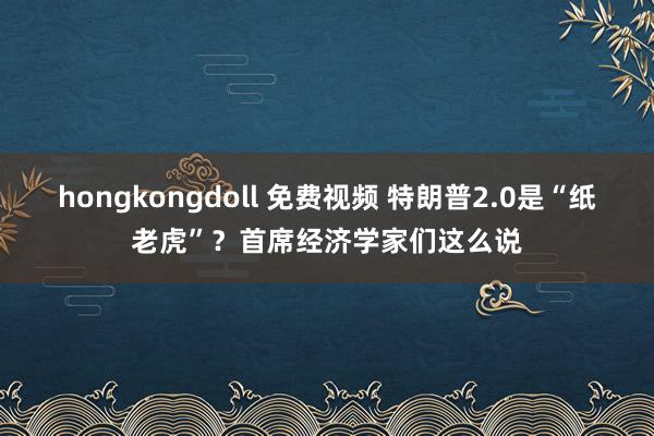 hongkongdoll 免费视频 特朗普2.0是“纸老虎”？首席经济学家们这么说