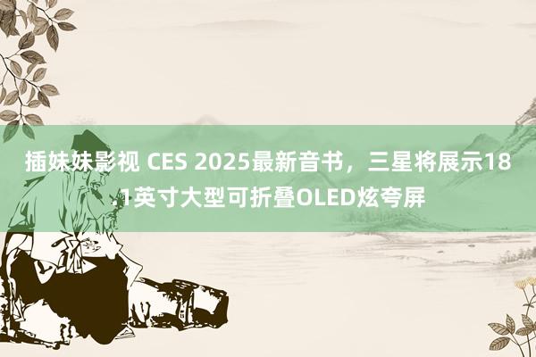 插妹妹影视 CES 2025最新音书，三星将展示18.1英寸大型可折叠OLED炫夸屏