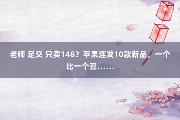 老师 足交 只卖148？苹果连发10款新品，一个比一个丑……