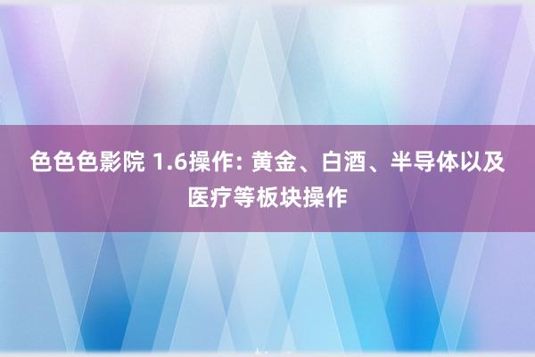 色色色影院 1.6操作: 黄金、白酒、半导体以及医疗等板块操作