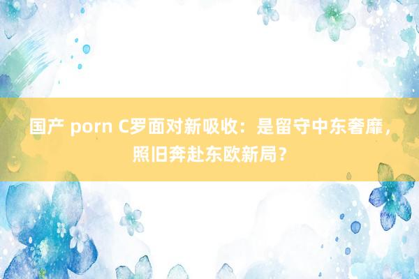 国产 porn C罗面对新吸收：是留守中东奢靡，照旧奔赴东欧新局？