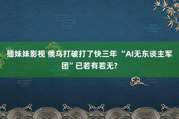 插妹妹影视 俄乌打破打了快三年 “AI无东谈主军团”已若有若无?