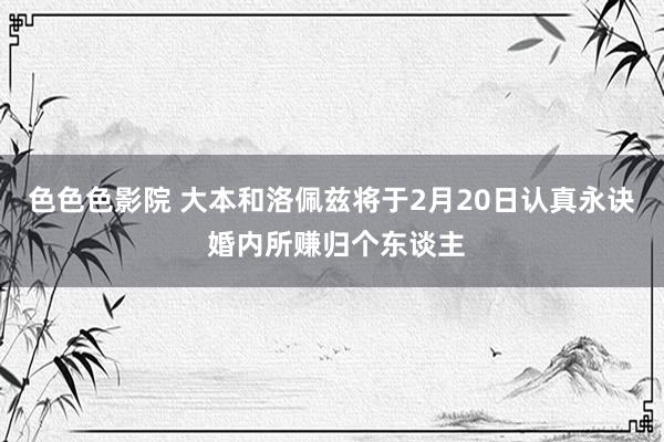 色色色影院 大本和洛佩兹将于2月20日认真永诀 婚内所赚归个东谈主