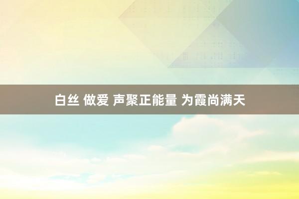 白丝 做爱 声聚正能量 为霞尚满天