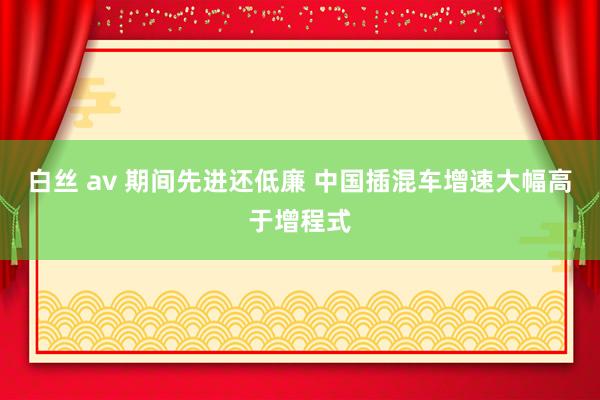 白丝 av 期间先进还低廉 中国插混车增速大幅高于增程式