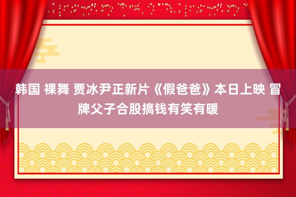 韩国 裸舞 贾冰尹正新片《假爸爸》本日上映 冒牌父子合股搞钱有笑有暖