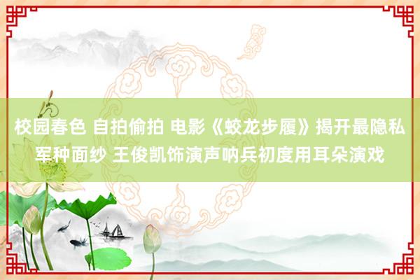 校园春色 自拍偷拍 电影《蛟龙步履》揭开最隐私军种面纱 王俊凯饰演声呐兵初度用耳朵演戏