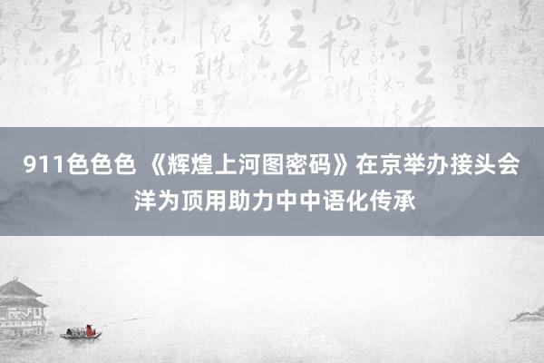 911色色色 《辉煌上河图密码》在京举办接头会 洋为顶用助力中中语化传承