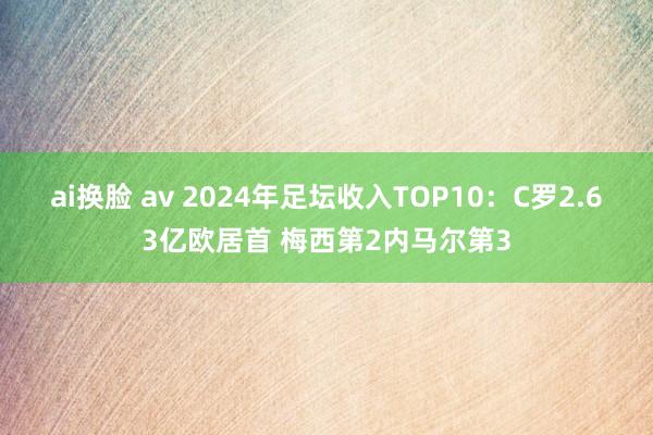 ai换脸 av 2024年足坛收入TOP10：C罗2.63亿欧居首 梅西第2内马尔第3