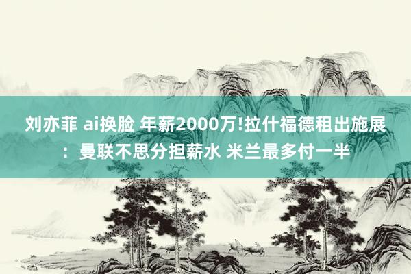 刘亦菲 ai换脸 年薪2000万!拉什福德租出施展：曼联不思分担薪水 米兰最多付一半