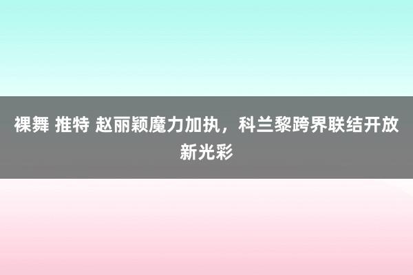 裸舞 推特 赵丽颖魔力加执，科兰黎跨界联结开放新光彩