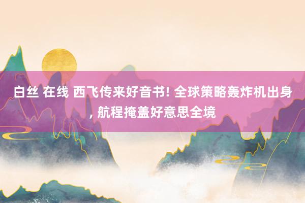 白丝 在线 西飞传来好音书! 全球策略轰炸机出身， 航程掩盖好意思全境