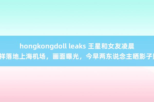 hongkongdoll leaks 王星和女友凌晨吉祥落地上海机场，画面曝光，今早两东说念主晒影子照！