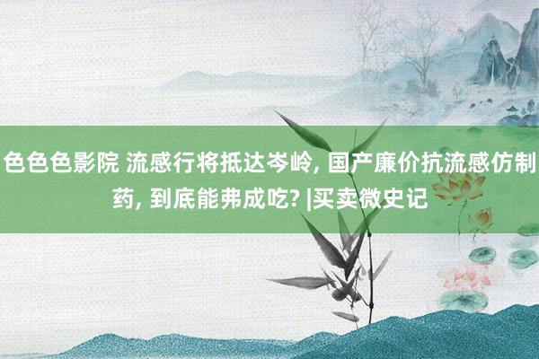 色色色影院 流感行将抵达岑岭， 国产廉价抗流感仿制药， 到底能弗成吃? |买卖微史记