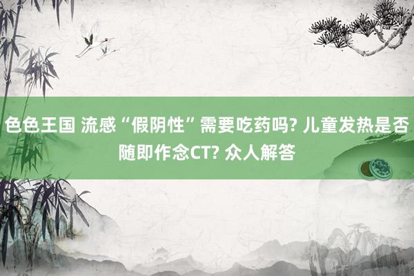 色色王国 流感“假阴性”需要吃药吗? 儿童发热是否随即作念CT? 众人解答