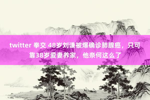 twitter 拳交 48岁刘谦被爆确诊肺腺癌，只可靠38岁爱妻养家，他奈何这么了