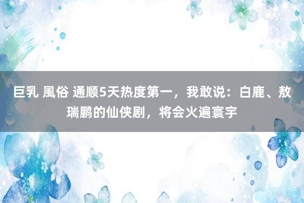 巨乳 風俗 通顺5天热度第一，我敢说：白鹿、敖瑞鹏的仙侠剧，将会火遍寰宇