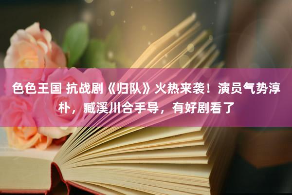 色色王国 抗战剧《归队》火热来袭！演员气势淳朴，臧溪川合手导，有好剧看了