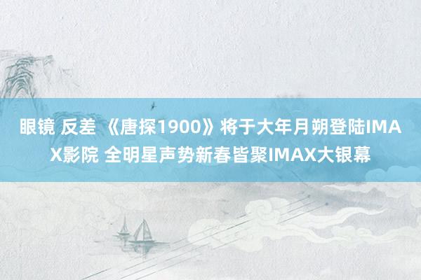 眼镜 反差 《唐探1900》将于大年月朔登陆IMAX影院 全明星声势新春皆聚IMAX大银幕