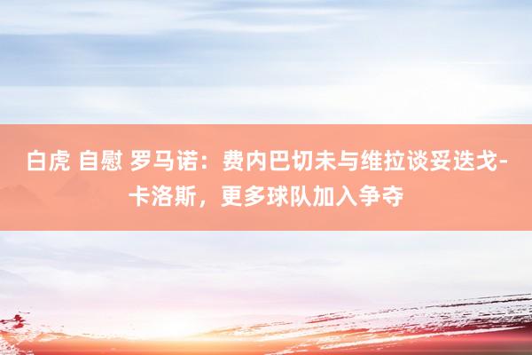 白虎 自慰 罗马诺：费内巴切未与维拉谈妥迭戈-卡洛斯，更多球队加入争夺