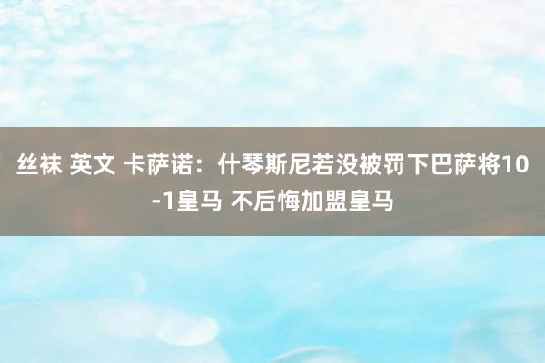 丝袜 英文 卡萨诺：什琴斯尼若没被罚下巴萨将10-1皇马 不后悔加盟皇马