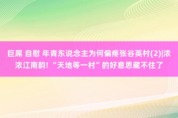 巨屌 自慰 年青东说念主为何偏疼张谷英村(2)|浓浓江南韵! “天地等一村”的好意思藏不住了