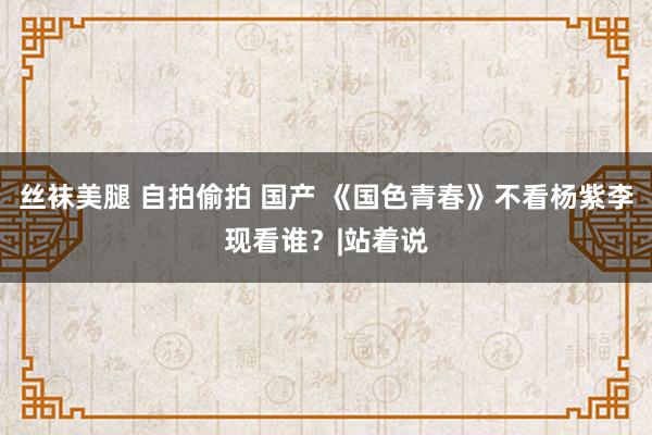 丝袜美腿 自拍偷拍 国产 《国色青春》不看杨紫李现看谁？|站着说