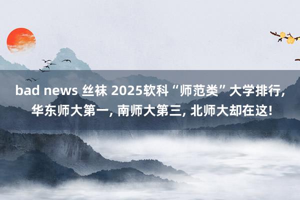 bad news 丝袜 2025软科“师范类”大学排行， 华东师大第一， 南师大第三， 北师大却在这!