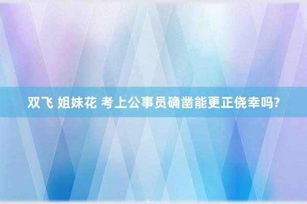 双飞 姐妹花 考上公事员确凿能更正侥幸吗?