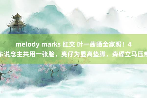 melody marks 肛交 叶一茜晒全家照！4东说念主共用一张脸，亮仔为显高垫脚，森碟立马压制