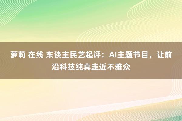 萝莉 在线 东谈主民艺起评：AI主题节目，让前沿科技纯真走近不雅众