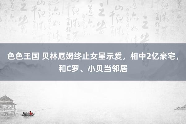 色色王国 贝林厄姆终止女星示爱，相中2亿豪宅，和C罗、小贝当邻居